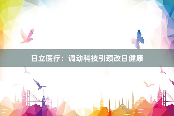 日立医疗：调动科技引颈改日健康